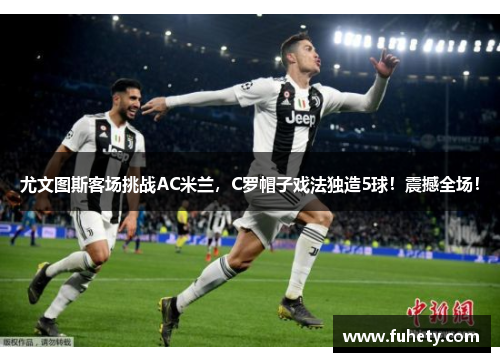 尤文图斯客场挑战AC米兰，C罗帽子戏法独造5球！震撼全场！