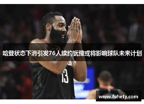 哈登状态下滑引发76人续约犹豫或将影响球队未来计划